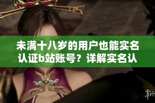 未滿十八歲的用戶也能實(shí)名認(rèn)證b站賬號(hào)？詳解實(shí)名認(rèn)證問(wèn)題！