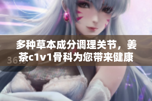 多種草本成分調(diào)理關(guān)節(jié)，姜茶c1v1骨科為您帶來健康輕松行