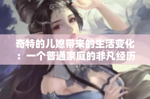 奇特的兒媳帶來的生活變化：一個(gè)普通家庭的非凡經(jīng)歷