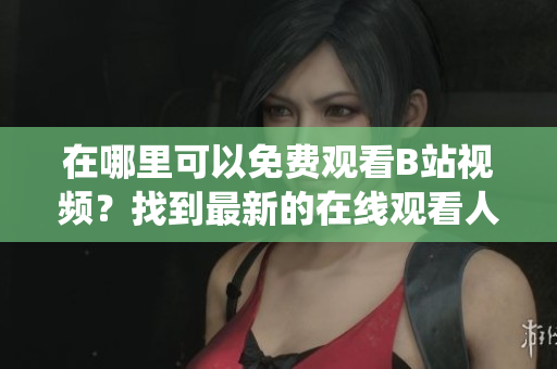 在哪里可以免費(fèi)觀看B站視頻？找到最新的在線觀看人數(shù)統(tǒng)計(jì)