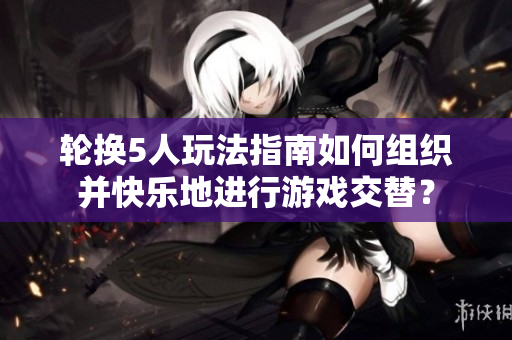 輪換5人玩法指南如何組織并快樂地進(jìn)行游戲交替？