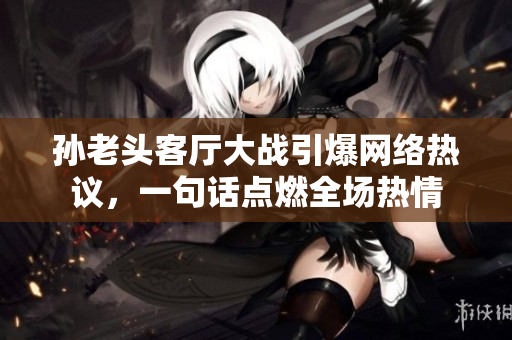 孫老頭客廳大戰(zhàn)引爆網(wǎng)絡(luò)熱議，一句話點(diǎn)燃全場熱情