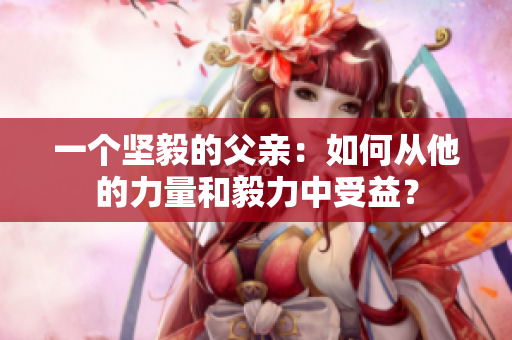 一個堅毅的父親：如何從他的力量和毅力中受益？