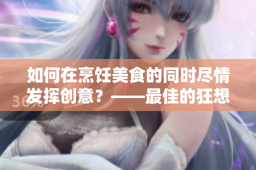 如何在烹飪美食的同時(shí)盡情發(fā)揮創(chuàng)意？——最佳的狂想式烹飪技巧！