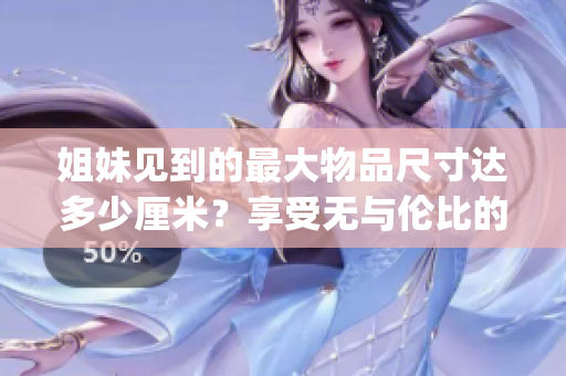 姐妹見到的最大物品尺寸達(dá)多少厘米？享受無與倫比的尺寸奇觀！(1)