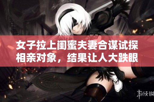 女子拉上閨蜜夫妻合謀試探相親對(duì)象，結(jié)果讓人大跌眼鏡