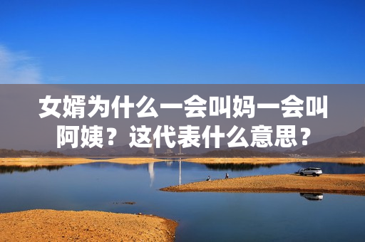 女婿為什么一會(huì)叫媽一會(huì)叫阿姨？這代表什么意思？