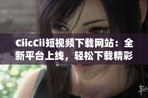 CiicCii短視頻下載網(wǎng)站：全新平臺上線，輕松下載精彩內(nèi)容(1)