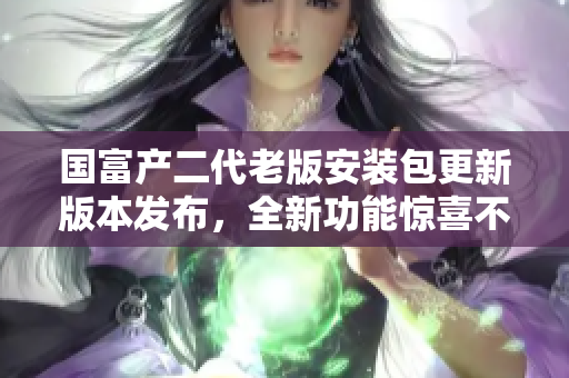 國富產(chǎn)二代老版安裝包更新版本發(fā)布，全新功能驚喜不容錯(cuò)過