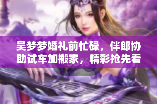 吳夢(mèng)夢(mèng)婚禮前忙碌，伴郎協(xié)助試車加搬家，精彩搶先看
