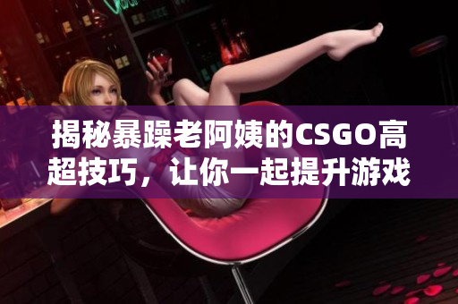 揭秘暴躁老阿姨的CSGO高超技巧，讓你一起提升游戲水平！