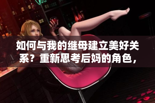 如何與我的繼母建立美好關(guān)系？重新思考后媽的角色，打造融洽家庭生活。
