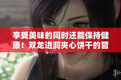 享受美味的同時還能保持健康！雙龍進(jìn)洞夾心餅干的營養(yǎng)益處