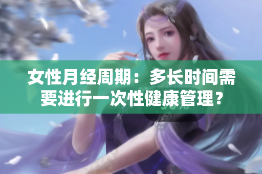 女性月經(jīng)周期：多長(zhǎng)時(shí)間需要進(jìn)行一次性健康管理？