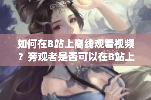 如何在B站上離線觀看視頻？旁觀者是否可以在B站上觀看下載內(nèi)容？(1)