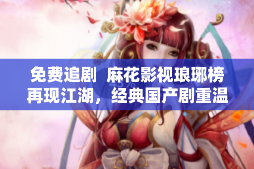 免費追劇  麻花影視瑯琊榜再現(xiàn)江湖，經(jīng)典國產(chǎn)劇重溫經(jīng)典