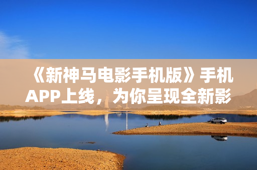《新神馬電影手機版》手機APP上線，為你呈現(xiàn)全新影視盛宴