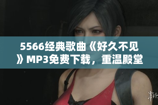 5566經(jīng)典歌曲《好久不見》MP3免費下載，重溫殿堂級流行經(jīng)典，回憶青春歲月