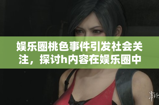 娛樂圈桃色事件引發(fā)社會(huì)關(guān)注，探討h內(nèi)容在娛樂圈中的現(xiàn)狀