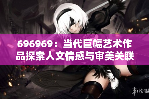 696969：當代巨幅藝術(shù)作品探索人文情感與審美關(guān)聯(lián)