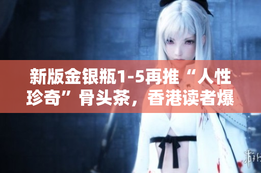 新版金銀瓶1-5再推“人性珍奇”骨頭茶，香港讀者爆熱購！