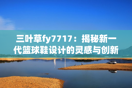 三葉草fy7717：揭秘新一代籃球鞋設(shè)計的靈感與創(chuàng)新
