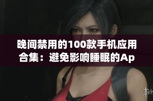 晚間禁用的100款手機(jī)應(yīng)用合集：避免影響睡眠的App推薦(1)