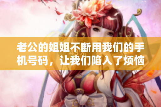 老公的姐姐不斷用我們的手機(jī)號(hào)碼，讓我們陷入了煩惱！