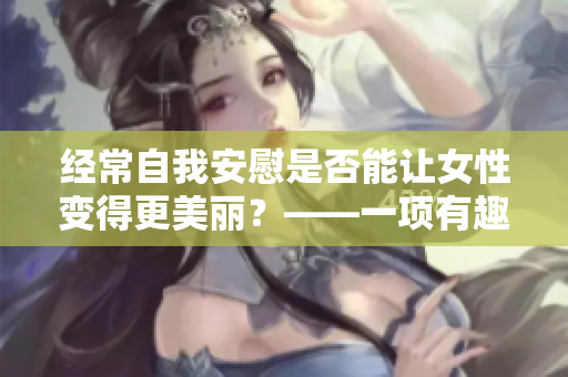 經(jīng)常自我安慰是否能讓女性變得更美麗？——一項(xiàng)有趣的研究結(jié)果