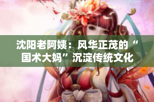 沈陽(yáng)老阿姨：風(fēng)華正茂的“國(guó)術(shù)大媽”沉淀傳統(tǒng)文化