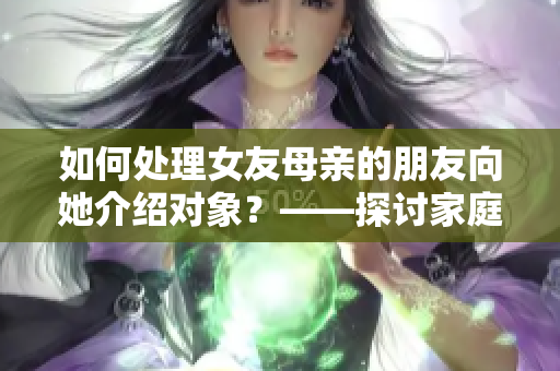 如何處理女友母親的朋友向她介紹對(duì)象？——探討家庭介紹的婚戀之路