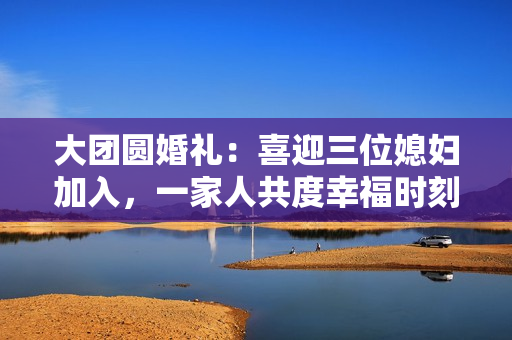 大團(tuán)圓婚禮：喜迎三位媳婦加入，一家人共度幸福時刻
