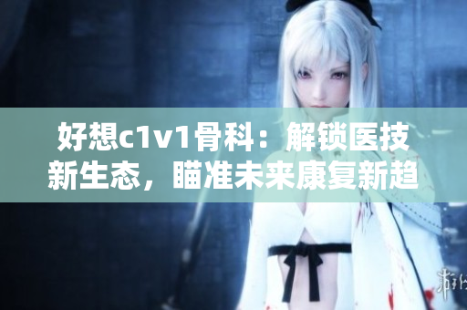 好想c1v1骨科：解鎖醫(yī)技新生態(tài)，瞄準(zhǔn)未來(lái)康復(fù)新趨勢(shì)