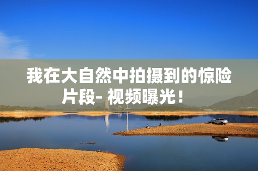 我在大自然中拍攝到的驚險(xiǎn)片段- 視頻曝光！ 