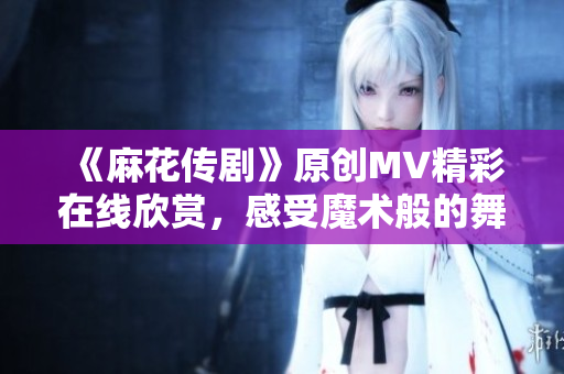 《麻花傳劇》原創(chuàng)MV精彩在線欣賞，感受魔術(shù)般的舞臺(tái)魅力