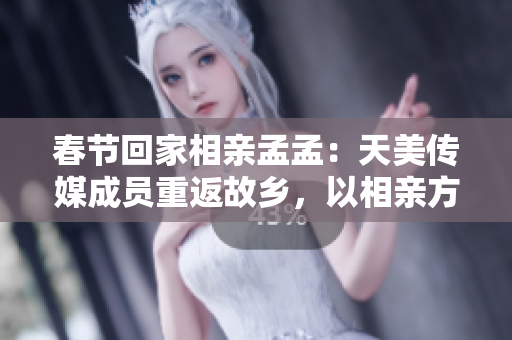 春節(jié)回家相親孟孟：天美傳媒成員重返故鄉(xiāng)，以相親方式迎接春節(jié)