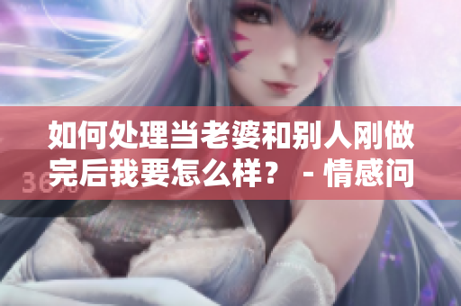 如何處理當(dāng)老婆和別人剛做完后我要怎么樣？－情感問(wèn)題解決方案