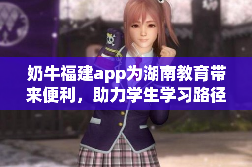 奶牛福建app為湖南教育帶來便利，助力學生學習路徑更清晰(1)