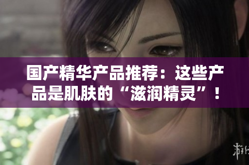國產(chǎn)精華產(chǎn)品推薦：這些產(chǎn)品是肌膚的“滋潤精靈”！