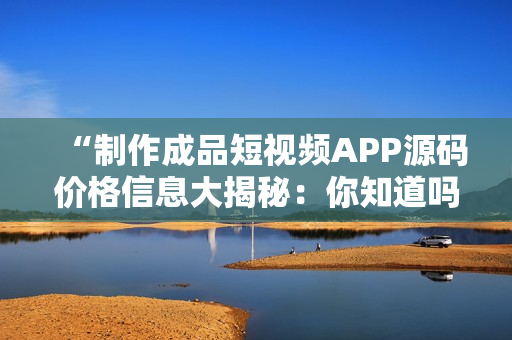 “制作成品短視頻APP源碼價格信息大揭秘：你知道嗎？”