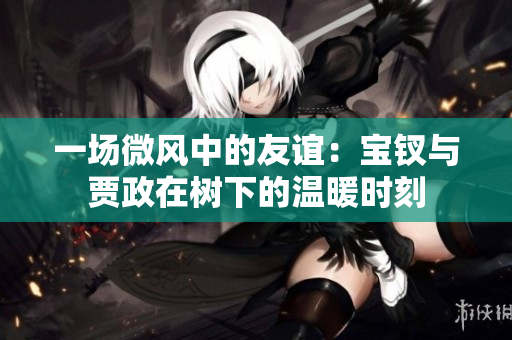 一場(chǎng)微風(fēng)中的友誼：寶釵與賈政在樹(shù)下的溫暖時(shí)刻
