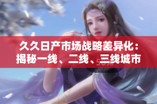 久久日產(chǎn)市場戰(zhàn)略差異化：揭秘一線、二線、三線城市消費(fèi)需求變化