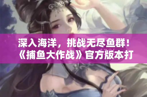 深入海洋，挑戰(zhàn)無盡魚群！《捕魚大作戰(zhàn)》官方版本打造暢玩狂歡！