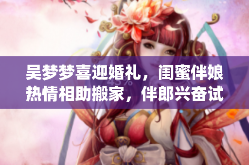 吳夢(mèng)夢(mèng)喜迎婚禮，閨蜜伴娘熱情相助搬家，伴郎興奮試車(chē)迎接新生活(1)