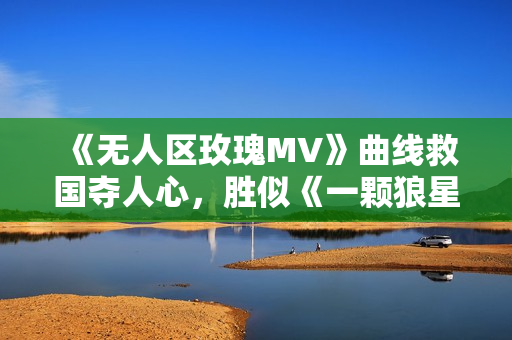 《無人區(qū)玫瑰MV》曲線救國奪人心，勝似《一顆狼星》震撼萬千眼球