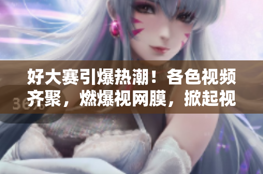好大賽引爆熱潮！各色視頻齊聚，燃爆視網(wǎng)膜，掀起視覺盛宴