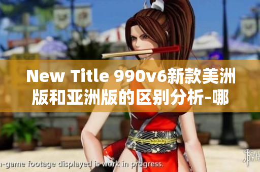 New Title 990v6新款美洲版和亞洲版的區(qū)別分析-哪個更適合你？