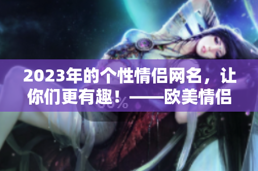 2023年的個(gè)性情侶網(wǎng)名，讓你們更有趣！——?dú)W美情侶網(wǎng)名選輯
