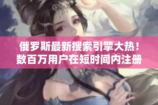 俄羅斯最新搜索引擎大熱！數(shù)百萬用戶在短時間內(nèi)注冊，創(chuàng)造驚人記錄