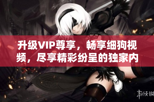 升級VIP尊享，暢享細狗視頻，盡享精彩紛呈的獨家內(nèi)容